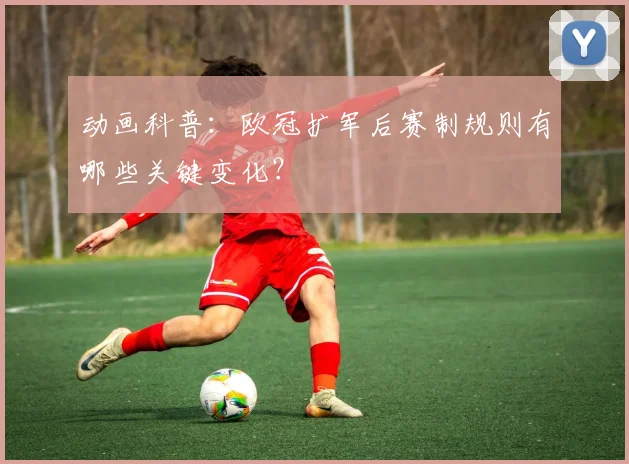 动画科普：欧冠扩军后赛制规则有哪些关键变化？