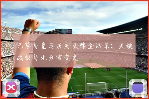 巴萨与皇马历史交锋全记录：关键战役与比分演变史