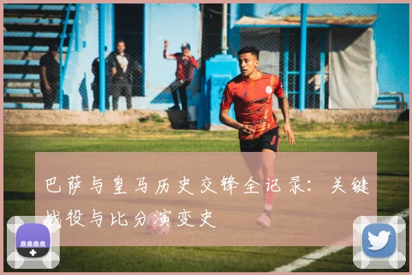 巴萨与皇马历史交锋全记录：关键战役与比分演变史