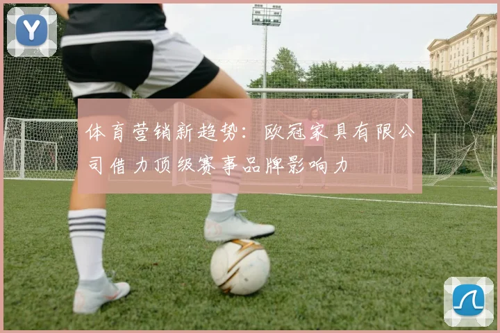 体育营销新趋势：欧冠家具有限公司借力顶级赛事品牌影响力