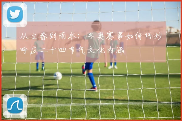 从立春到雨水：冬奥赛事如何巧妙呼应二十四节气文化内涵